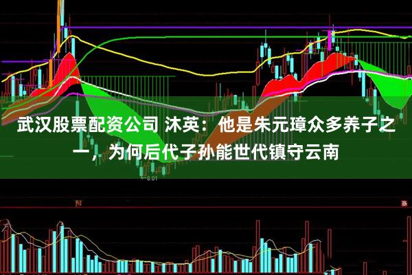 武汉股票配资公司 沐英：他是朱元璋众多养子之一，为何后代子孙能世代镇守云南