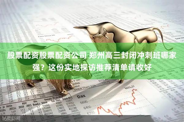 股票配资股票配资公司 郑州高三封闭冲刺班哪家强？这份实地探访推荐清单请收好