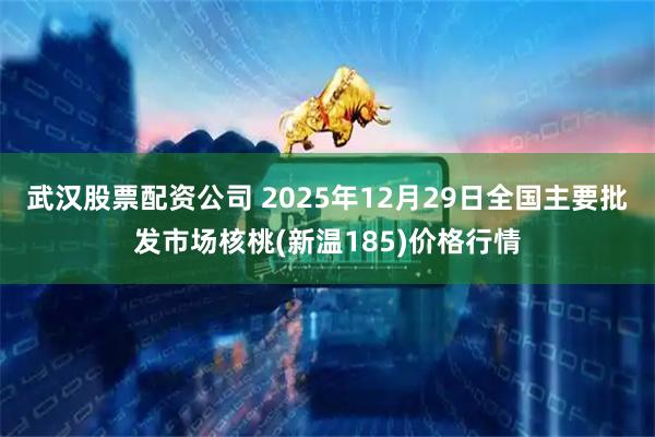 武汉股票配资公司 2025年12月29日全国主要批发市场核桃(新温185)价格行情
